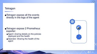 v
145
Tetragon
▪Tetragon expose all the events
directly in the logs of the agent
▪Tetragon expose 2 Prometheus
exporter:
▪Agent: sharing details on the policies
deployed and the health
▪Operator: Sharing the health of the
agent
 
