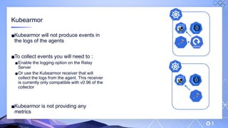 v
146
Kubearmor
▪Kubearmor will not produce events in
the logs of the agents
▪To collect events you will need to :
▪Enable the logging option on the Relay
Server
▪Or use the Kubearmor receiver that will
collect the logs from the agent. This receiver
is currently only compatible with v0.96 of the
collector
▪Kubearmor is not providing any
metrics
 