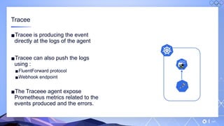 v
147
Tracee
▪Tracee is producing the event
directly at the logs of the agent
▪Tracee can also push the logs
using :
▪FluentForward protocol
▪Webhook endpoint
▪The Traceee agent expose
Prometheus metrics related to the
events produced and the errors.
 