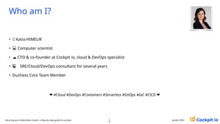 Who am I?
• 🪪 Katia HIMEUR
• 💻 Computer scientist
• ☁️CTO & co-founder at Cockpit io, cloud & DevOps specialist
• 💻
‍
💻‍ SRE/Cloud/DevOps consultant for several years
• Duchess Core Team Member
❤️#Cloud #DevOps #Containers #Serverless #GitOps #IaC #CICD ❤️
Securing your Kubernetes cluster: a step-by-step guide to success! 2
0
janvier 2025
 