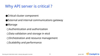 Why API server is critical ?
●Critical cluster component
●External and internal communications gateway
●Manage
○Authentication and authorization
○Data validation and storage in etcd
○Orchestration and resource management
○Scalability and performance
janvier 2025
45
Securing your Kubernetes cluster: a step-by-step guide to success!
 