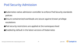 Pod Security Admission
●Kubernetes native admission controller to enforce Pod Security standards
policies
●Ensure containerized workloads are secure against known privilege
escalations
●Pod security restrictions are applied at the namespace level
●Enabled by default in the latest versions of Kubernetes
55 janvier 2025
Securing your Kubernetes cluster: a step-by-step guide to success!
 