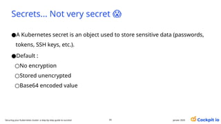 Secrets... Not very secret 😱
●A Kubernetes secret is an object used to store sensitive data (passwords,
tokens, SSH keys, etc.).
●Default :
○No encryption
○Stored unencrypted
○Base64 encoded value
65 janvier 2025
Securing your Kubernetes cluster: a step-by-step guide to success!
 
