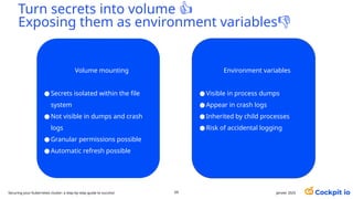 Turn secrets into volume 👍
Exposing them as environment variables👎
69 janvier 2025
Securing your Kubernetes cluster: a step-by-step guide to success!
Volume mounting
● Secrets isolated within the file
system
● Not visible in dumps and crash
logs
● Granular permissions possible
● Automatic refresh possible
Environment variables
● Visible in process dumps
● Appear in crash logs
● Inherited by child processes
● Risk of accidental logging
 