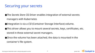 Securing your secrets
●The Secrets Store CSI Driver enables integration of external secrets
managers with Kubernetes
●Integration is via a CSI (Container Storage Interface) volume.
●This driver allows you to mount several secrets, keys, certificates, etc.
stored in these external secret managers.
●Once the volume has been attached, the data is mounted in the
container's file system.
71 janvier 2025
Securing your Kubernetes cluster: a step-by-step guide to success!
 