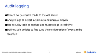 Audit logging
●Record every request made to the API server
●Analyze logs to detect suspicious and unusual activity
●Use security tools to analyze and react to logs in real time
●Define audit policies to fine-tune the configuration of events to be
recorded
janvier 2025
73
Securing your Kubernetes cluster: a step-by-step guide to success!
 