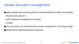Update and patch management
●Apply update and security patches, automatically if possible, and quickly :
○Kubernetes clusters
○all components deployed on clusters
○nodes
●Use tools that scan all Kubernetes cluster components, including images
●Respect best operating system practices
janvier 2025
76
Securing your Kubernetes cluster: a step-by-step guide to success!
 