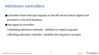 Admission controllers
●Controllers that intercept requests to the API server before objects are
persisted in the etcd database
●Two types of controller :
○Validating admission controller : Validates or rejects requests
○Mutating admission controller : Modifies the requests it accepts
janvier 2025
83
Securing your Kubernetes cluster: a step-by-step guide to success!
 