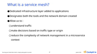 ●Dedicated infrastructure layer added to applications
●Designates both the tools and the network domain created
●Allow us to :
○understand traffic
○make decisions based on traffic type or origin
○reduce the complexity of network management in a microservice
context
What is a service mesh?
janvier 2025
87
Securing your Kubernetes cluster: a step-by-step guide to success!
 