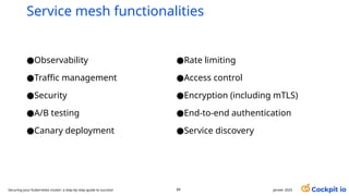Service mesh functionalities
janvier 2025
89
Securing your Kubernetes cluster: a step-by-step guide to success!
●Observability
●Traffic management
●Security
●A/B testing
●Canary deployment
●Rate limiting
●Access control
●Encryption (including mTLS)
●End-to-end authentication
●Service discovery
 