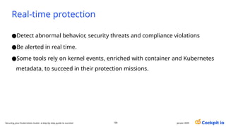 Real-time protection
janvier 2025
106
Securing your Kubernetes cluster: a step-by-step guide to success!
●Detect abnormal behavior, security threats and compliance violations
●Be alerted in real time.
●Some tools rely on kernel events, enriched with container and Kubernetes
metadata, to succeed in their protection missions.
 