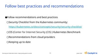 Follow best practices and recommendations
janvier 2025
110
Securing your Kubernetes cluster: a step-by-step guide to success!
●Follow recommendations and best practices
○Security Checklist from the Kubernetes community:
https://kubernetes.io/docs/concepts/security/security-checklist/
○CIS (Center for Internet Security (CIS) ) Kubernetes Benchmark
○Recommendations from cloud providers
○Keeping up to date
 