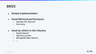 8 | © Copyright 2024 Zilliz
8
BM25
● Simple implementation
● Good Retrieval performance
○ Queries Per Second
○ Accuracy
● Used by others in the industry
○ ElasticSearch
○ Apache Lucene
○ MongoDB Atlas Search
○ …
 