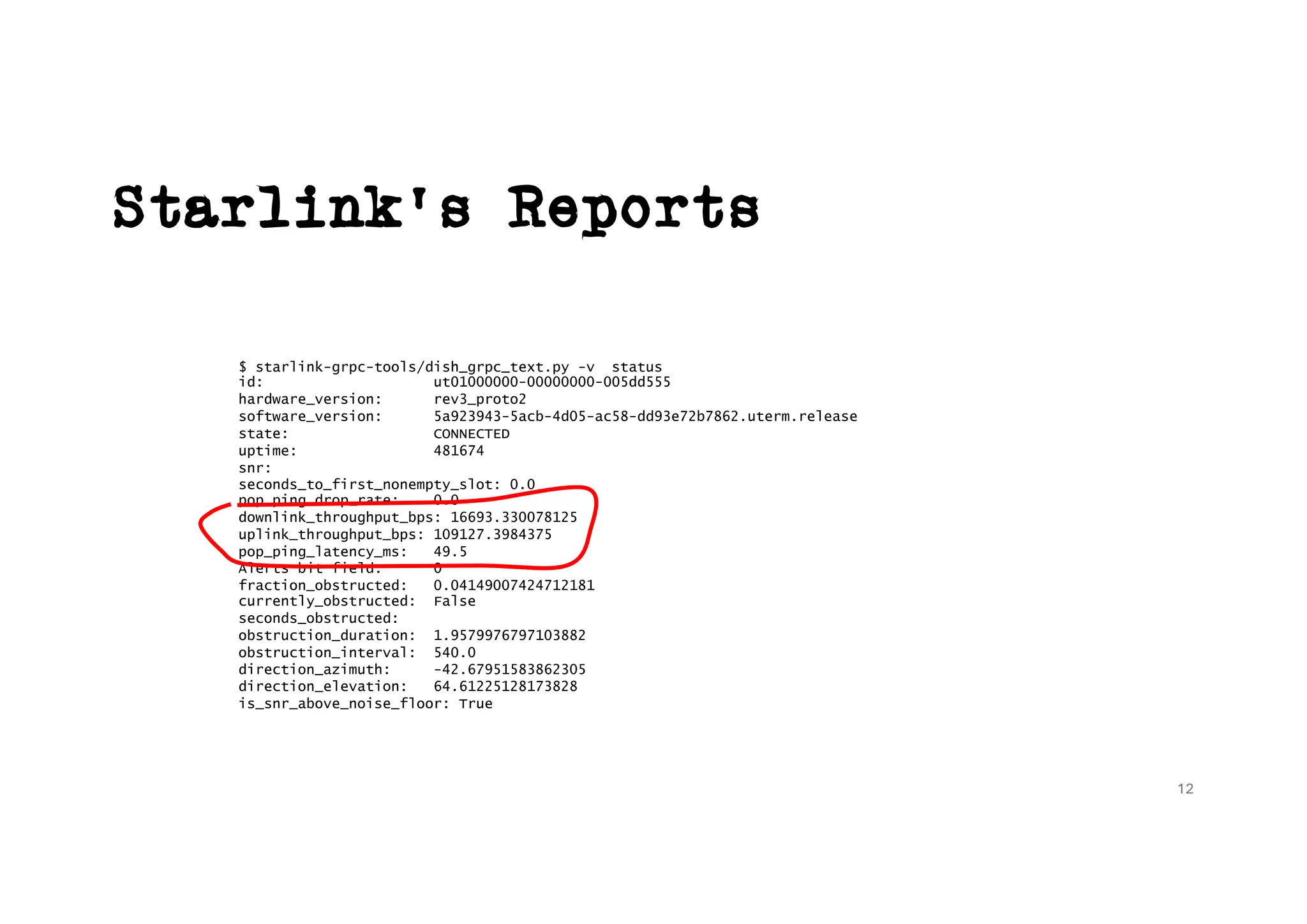 Starlink’s Reports
$ starlink-grpc-tools/dish_grpc_text.py -v status
id: ut01000000-00000000-005dd555
hardware_version: rev3_proto2
software_version: 5a923943-5acb-4d05-ac58-dd93e72b7862.uterm.release
state: CONNECTED
uptime: 481674
snr:
seconds_to_first_nonempty_slot: 0.0
pop_ping_drop_rate: 0.0
downlink_throughput_bps: 16693.330078125
uplink_throughput_bps: 109127.3984375
pop_ping_latency_ms: 49.5
Alerts bit field: 0
fraction_obstructed: 0.04149007424712181
currently_obstructed: False
seconds_obstructed:
obstruction_duration: 1.9579976797103882
obstruction_interval: 540.0
direction_azimuth: -42.67951583862305
direction_elevation: 64.61225128173828
is_snr_above_noise_floor: True
12
 