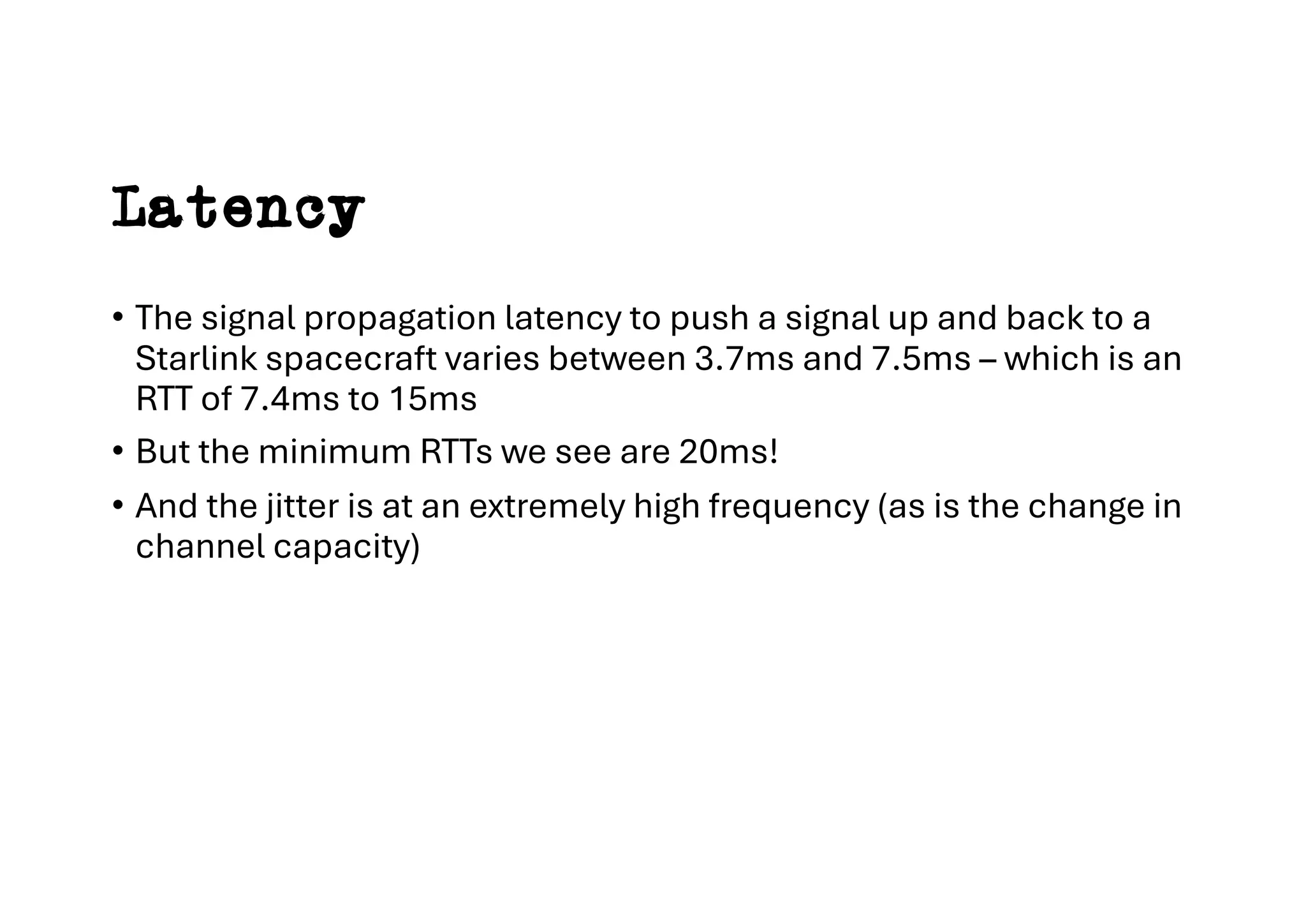 Latency
• The signal propagation latency to push a signal up and back to a
Starlink spacecraft varies between 3.7ms and 7.5ms – which is an
RTT of 7.4ms to 15ms
• But the minimum RTTs we see are 20ms!
• And the jitter is at an extremely high frequency (as is the change in
channel capacity)
 