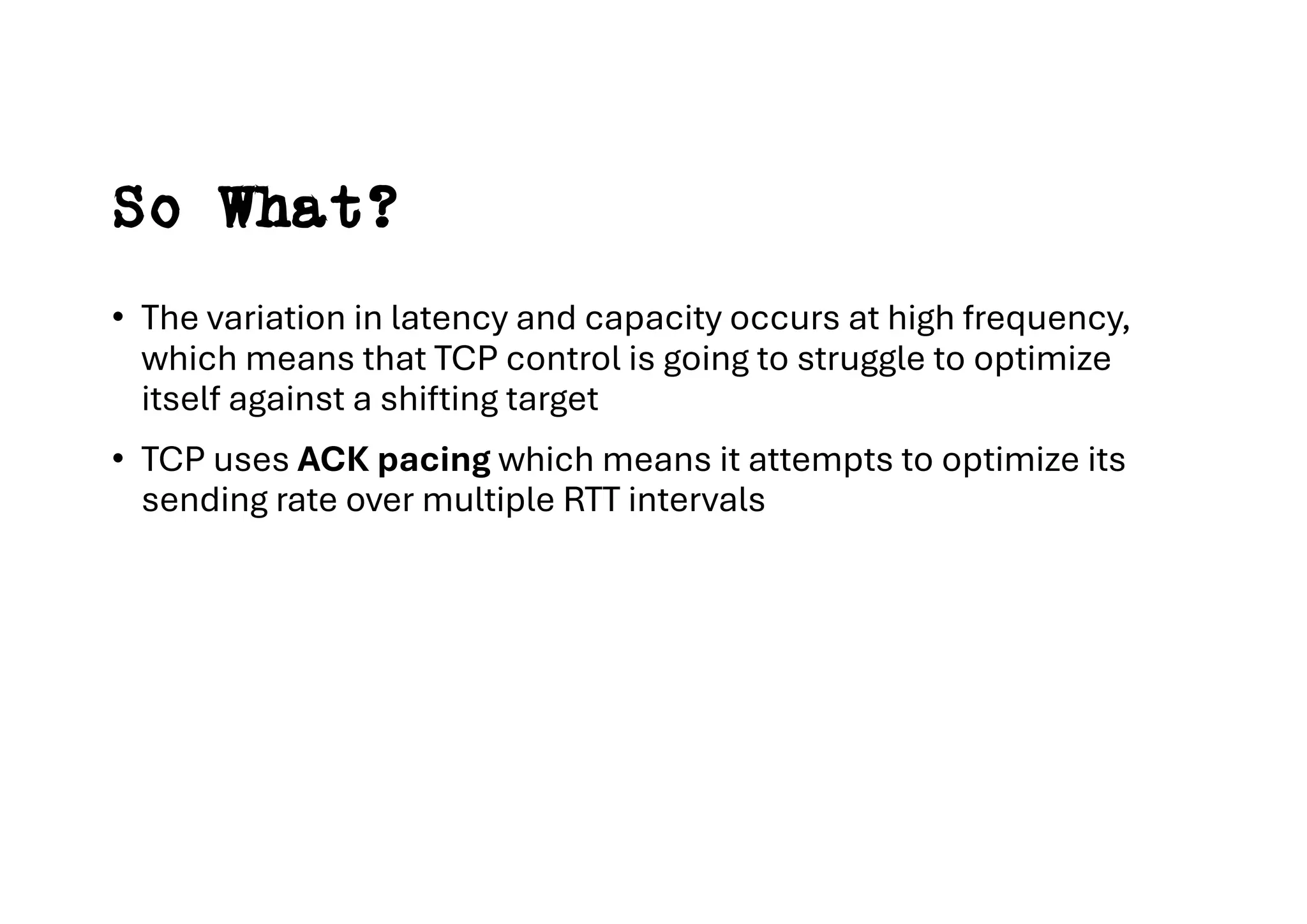 So What?
• The variation in latency and capacity occurs at high frequency,
which means that TCP control is going to struggle to optimize
itself against a shifting target
• TCP uses ACK pacing which means it attempts to optimize its
sending rate over multiple RTT intervals
 