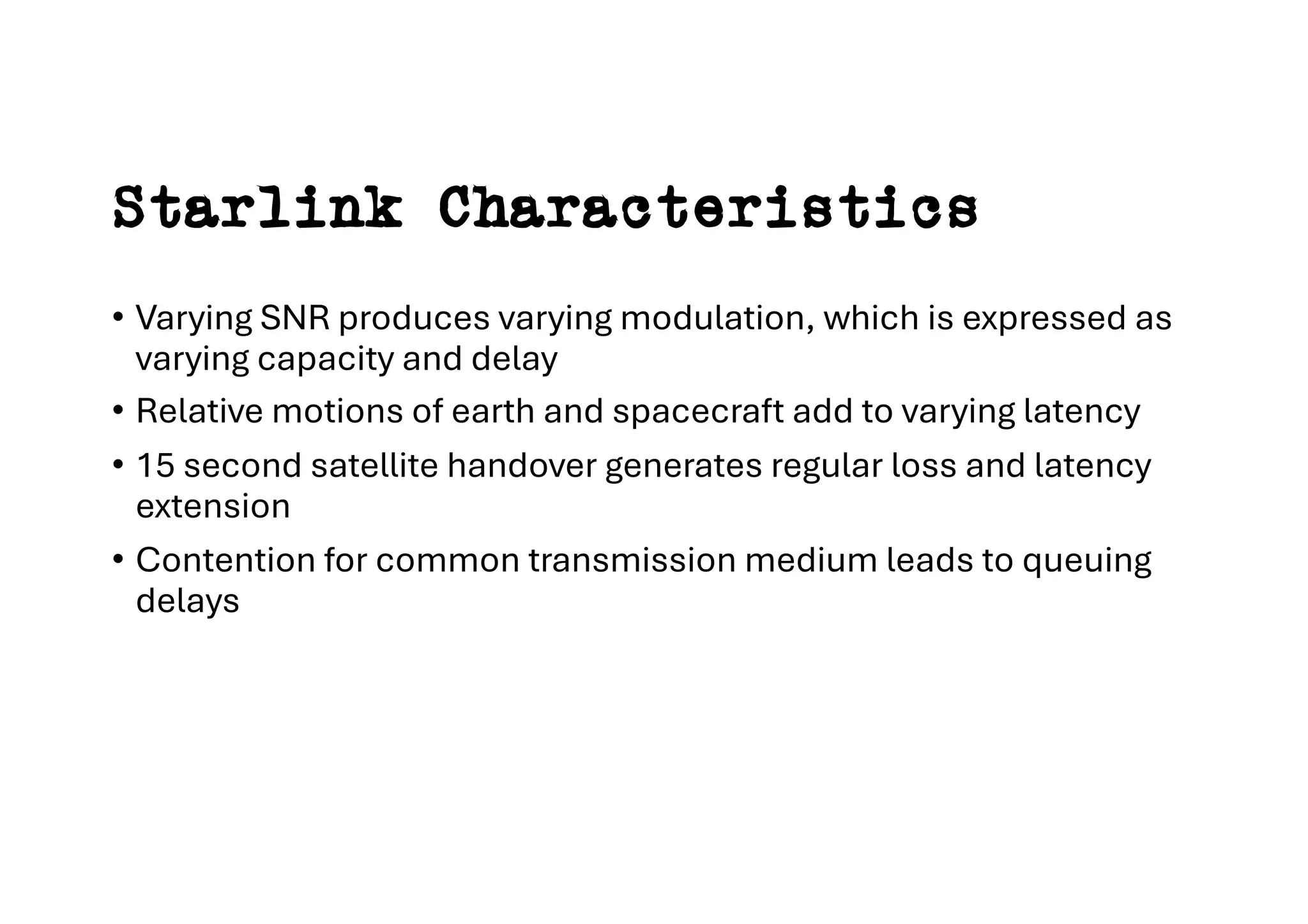 Starlink Characteristics
• Varying SNR produces varying modulation, which is expressed as
varying capacity and delay
• Relative motions of earth and spacecraft add to varying latency
• 15 second satellite handover generates regular loss and latency
extension
• Contention for common transmission medium leads to queuing
delays
 