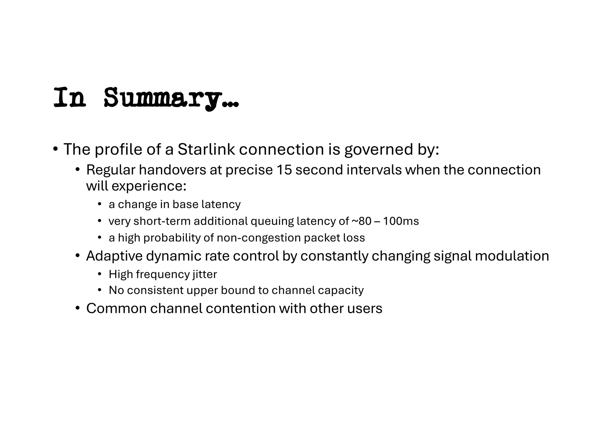 In Summary…
• The profile of a Starlink connection is governed by:
• Regular handovers at precise 15 second intervals when the connection
will experience:
• a change in base latency
• very short-term additional queuing latency of ~80 – 100ms
• a high probability of non-congestion packet loss
• Adaptive dynamic rate control by constantly changing signal modulation
• High frequency jitter
• No consistent upper bound to channel capacity
• Common channel contention with other users
 
