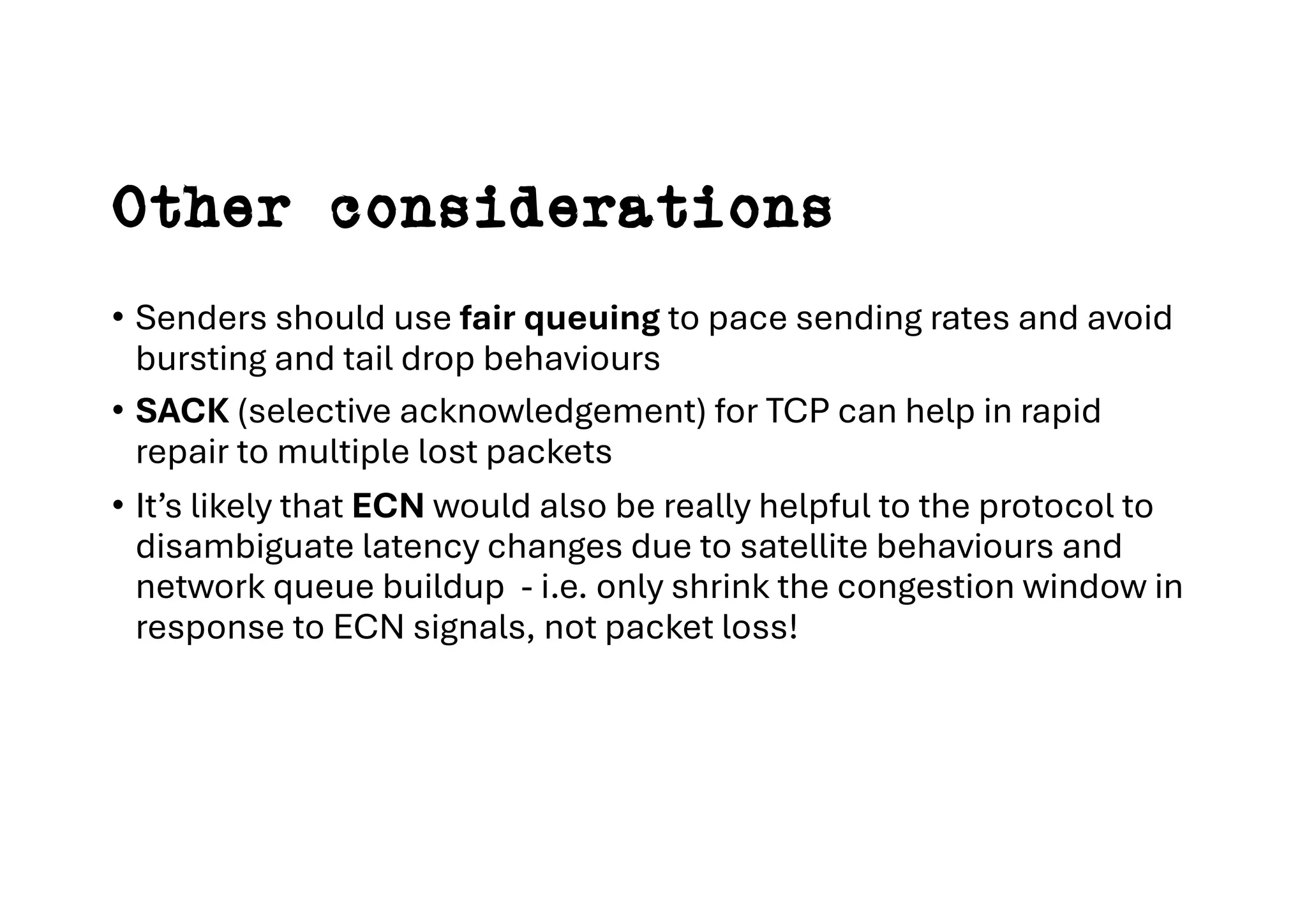 Other considerations
• Senders should use fair queuing to pace sending rates and avoid
bursting and tail drop behaviours
• SACK (selective acknowledgement) for TCP can help in rapid
repair to multiple lost packets
• It’s likely that ECN would also be really helpful to the protocol to
disambiguate latency changes due to satellite behaviours and
network queue buildup - i.e. only shrink the congestion window in
response to ECN signals, not packet loss!
 