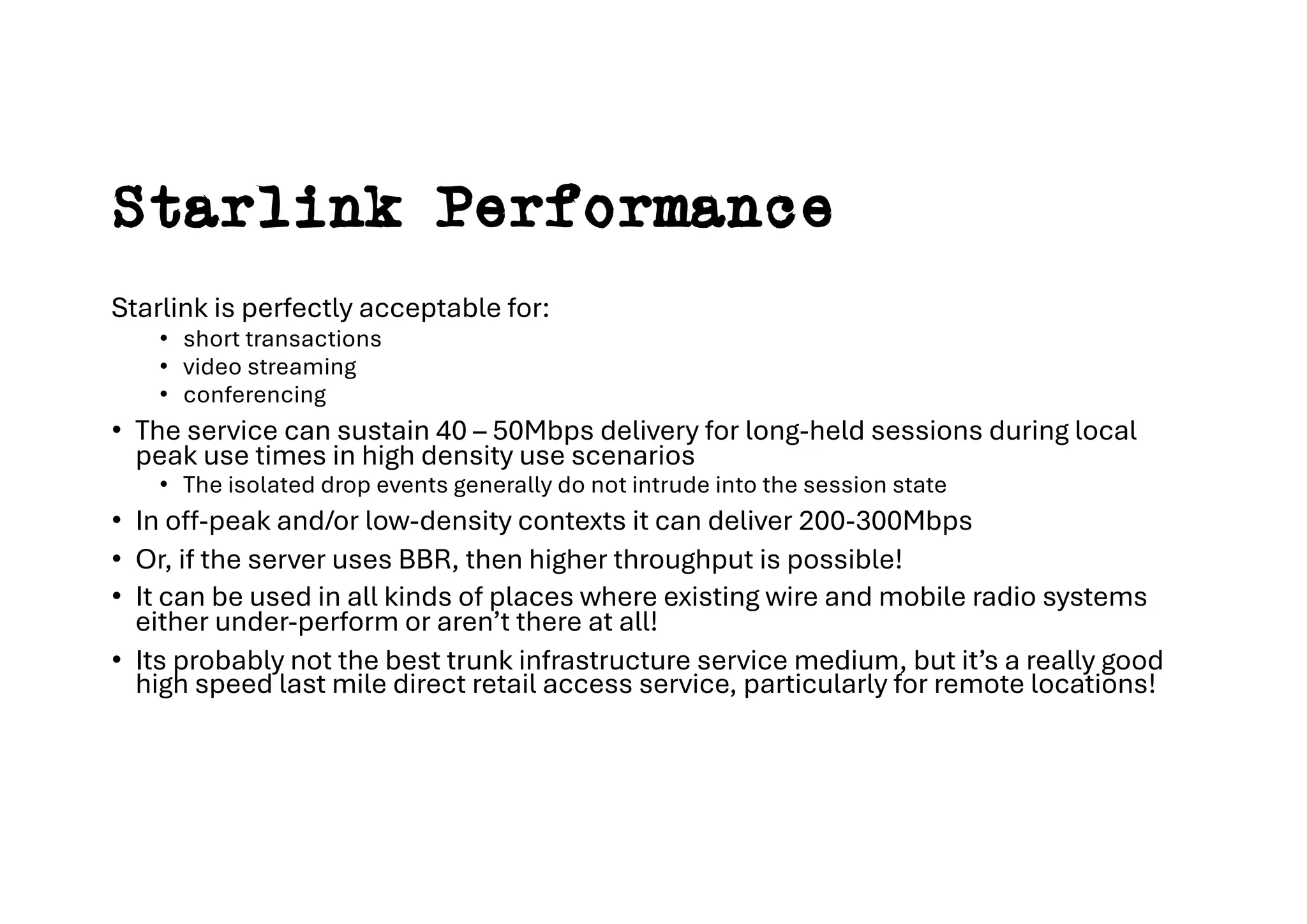 Starlink Performance
Starlink is perfectly acceptable for:
• short transactions
• video streaming
• conferencing
• The service can sustain 40 – 50Mbps delivery for long-held sessions during local
peak use times in high density use scenarios
• The isolated drop events generally do not intrude into the session state
• In off-peak and/or low-density contexts it can deliver 200-300Mbps
• Or, if the server uses BBR, then higher throughput is possible!
• It can be used in all kinds of places where existing wire and mobile radio systems
either under-perform or aren’t there at all!
• Its probably not the best trunk infrastructure service medium, but it’s a really good
high speed last mile direct retail access service, particularly for remote locations!
 