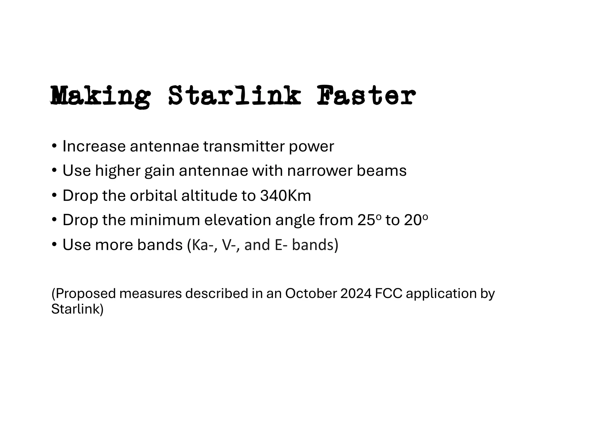 Making Starlink Faster
• Increase antennae transmitter power
• Use higher gain antennae with narrower beams
• Drop the orbital altitude to 340Km
• Drop the minimum elevation angle from 25o to 20o
• Use more bands (Ka-, V-, and E- bands)
(Proposed measures described in an October 2024 FCC application by
Starlink)
 