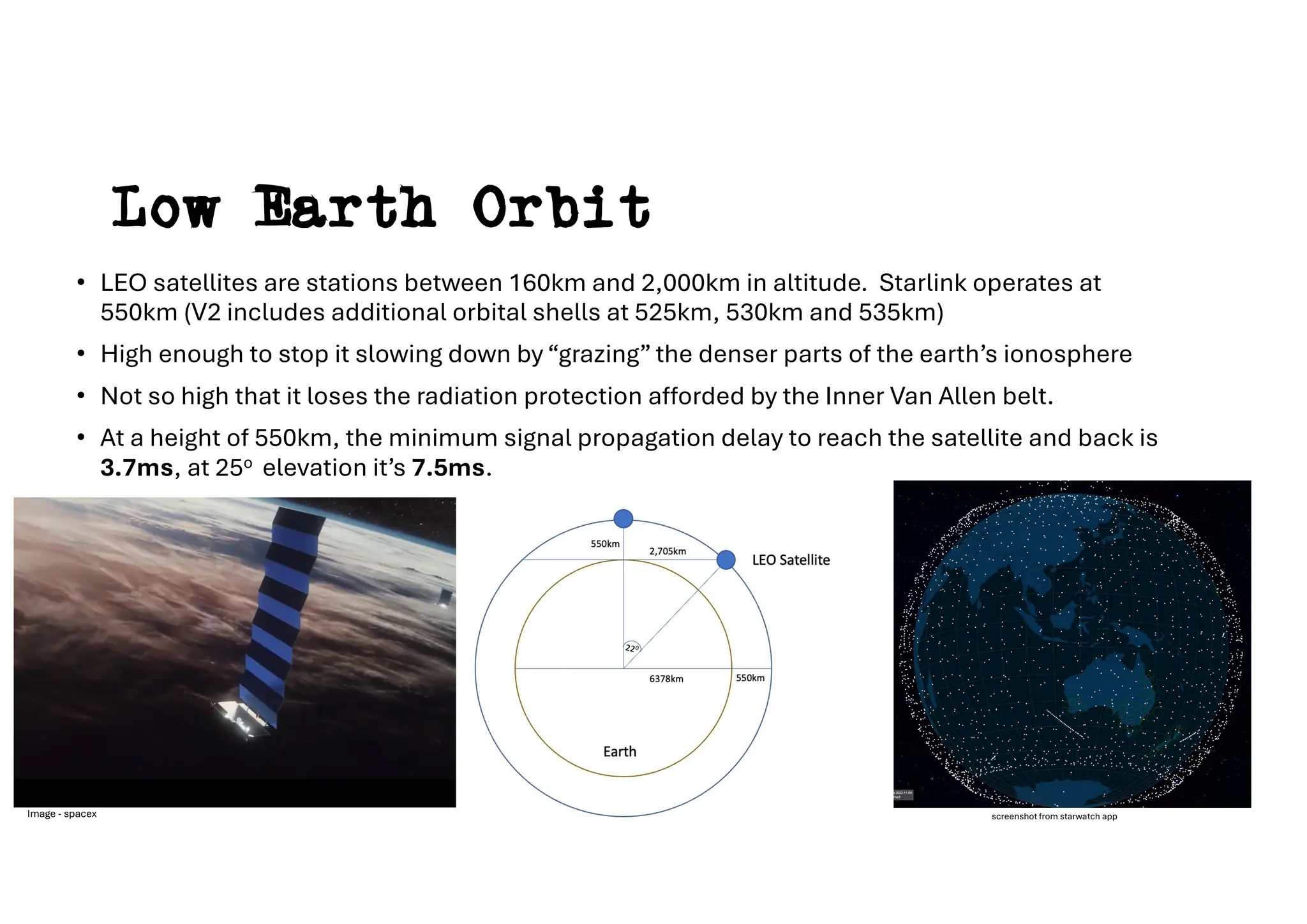 Low Earth Orbit
• LEO satellites are stations between 160km and 2,000km in altitude. Starlink operates at
550km (V2 includes additional orbital shells at 525km, 530km and 535km)
• High enough to stop it slowing down by “grazing” the denser parts of the earth’s ionosphere
• Not so high that it loses the radiation protection afforded by the Inner Van Allen belt.
• At a height of 550km, the minimum signal propagation delay to reach the satellite and back is
3.7ms, at 25o elevation it’s 7.5ms.
screenshot from starwatch app
Image - spacex
 