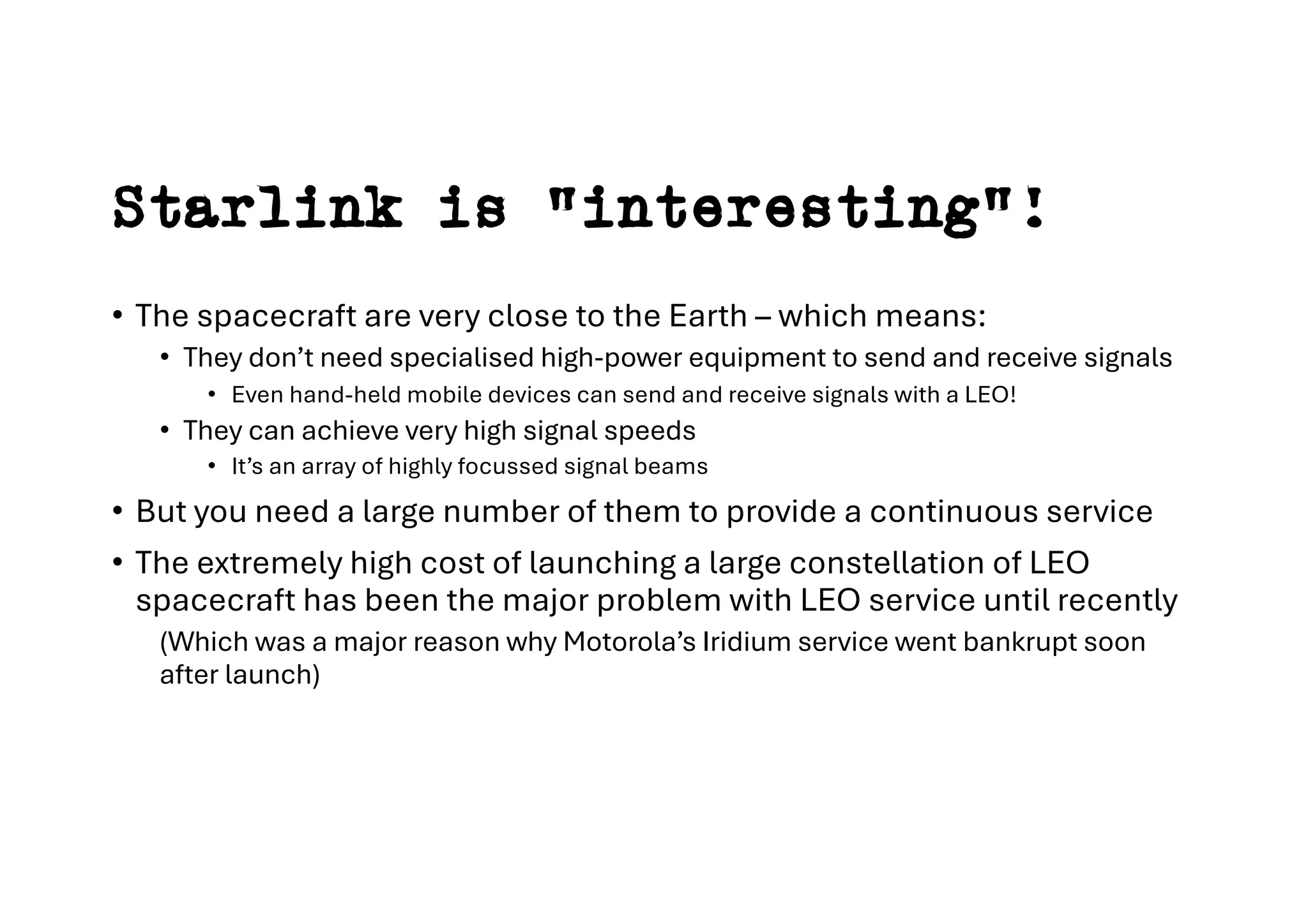 Starlink is “interesting”!
• The spacecraft are very close to the Earth – which means:
• They don’t need specialised high-power equipment to send and receive signals
• Even hand-held mobile devices can send and receive signals with a LEO!
• They can achieve very high signal speeds
• It’s an array of highly focussed signal beams
• But you need a large number of them to provide a continuous service
• The extremely high cost of launching a large constellation of LEO
spacecraft has been the major problem with LEO service until recently
(Which was a major reason why Motorola’s Iridium service went bankrupt soon
after launch)
 