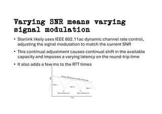 Varying SNR means varying
signal modulation
• Starlink likely uses IEEE 802.11ac dynamic channel rate control,
adjusting the signal modulation to match the current SNR
• This continual adjustment causes continual shift in the available
capacity and imposes a varying latency on the round-trip time
• It also adds a few ms to the RTT times
 