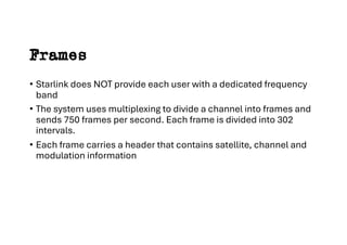 Frames
• Starlink does NOT provide each user with a dedicated frequency
band
• The system uses multiplexing to divide a channel into frames and
sends 750 frames per second. Each frame is divided into 302
intervals.
• Each frame carries a header that contains satellite, channel and
modulation information
 