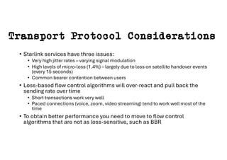 Transport Protocol Considerations
• Starlink services have three issues:
• Very high jitter rates – varying signal modulation
• High levels of micro-loss (1.4%) – largely due to loss on satellite handover events
(every 15 seconds)
• Common bearer contention between users
• Loss-based flow control algorithms will over-react and pull back the
sending rate over time
• Short transactions work very well
• Paced connections (voice, zoom, video streaming) tend to work well most of the
time
• To obtain better performance you need to move to flow control
algorithms that are not as loss-sensitive, such as BBR
 