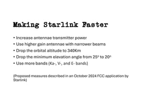 Making Starlink Faster
• Increase antennae transmitter power
• Use higher gain antennae with narrower beams
• Drop the orbital altitude to 340Km
• Drop the minimum elevation angle from 25o to 20o
• Use more bands (Ka-, V-, and E- bands)
(Proposed measures described in an October 2024 FCC application by
Starlink)
 