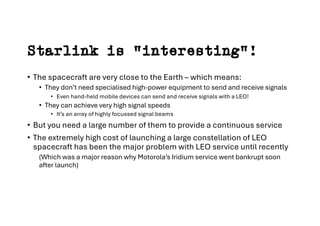 Starlink is “interesting”!
• The spacecraft are very close to the Earth – which means:
• They don’t need specialised high-power equipment to send and receive signals
• Even hand-held mobile devices can send and receive signals with a LEO!
• They can achieve very high signal speeds
• It’s an array of highly focussed signal beams
• But you need a large number of them to provide a continuous service
• The extremely high cost of launching a large constellation of LEO
spacecraft has been the major problem with LEO service until recently
(Which was a major reason why Motorola’s Iridium service went bankrupt soon
after launch)
 