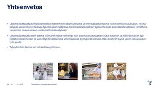 Yhteenvetoa
• Ulkomaalaistaustaiset työskentelevät harvemmin asiantuntijoina ja erityisasiantuntijoina kuin suomalaistaustaiset, mutta
selvästi useammin erilaisissa työntekijäammateissa. Ulkomaalaistaustaiset työskentelevät suomalaistaustaisiin verrattuna
useammin osaamistaan vastaamattomassa työssä.
• Ulkomaalaistaustaisten asema työmarkkinoilla heikompi kuin suomalaistaustaisten: Osa-aikainen ja määräaikainen työ,
nollatuntisopimukset ja vuokratyö tavallisempia ulkomaalaista syntyperää olevilla. Osa-aikatyön syynä usein kokoaikaisen
työn puute.
• Työsuhteitten laatua on tarkkailtava jatkossa.
14.2.2025 Tilastokeskus | tarja.baumgartner@stat.fi
12
 