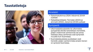 Taustatietoja
14.2.2025 Tilastokeskus | tarja.baumgartner@stat.fi
3
Aineistot:
• Työvoimatutkimus 2024. Ikäryhmä 20-64-
vuotiaat
• Työssäkäyntitilasto: Toimialat (2023) ja
ammatit (2022), ikäryhmä 20-64-vuotiaat
Syntyperä:
• Ulkomaalaistaustaisilla tai ulkomaista
syntyperää olevilla tarkoitetaan henkilöitä,
joiden molemmat vanhemmat (tai ainoa
tiedossa oleva vanhempi) ovat syntyneet
muualla kuin Suomessa.
• Suomalaistaustaisia puolestaan ovat
henkilöt, joiden vanhemmista ainakin toinen
on syntynyt Suomessa.
 