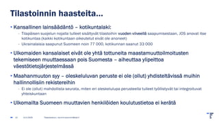 Tilastoinnin haasteita…
• Kansallinen lainsäädäntö – kotikuntalaki:
- Tilapäisen suojelun nojalla tulleet sisältyvät tilastoihin vuoden viiveellä saapumisestaan, JOS anovat itse
kotikuntaa (kaikki kotikuntaan oikeutetut eivät ole anoneet)
- Ukrainalaisia saapunut Suomeen noin 77 000, kotikunnan saanut 33 000
• Ulkomaiden kansalaiset eivät ole yhtä tottuneita maastamuuttoilmoitusten
tekemiseen muuttaessaan pois Suomesta – aiheuttaa ylipeittoa
väestötietojärjestelmässä
• Maahanmuuton syy – oleskeluluvan peruste ei ole (ollut) yhdisteltävissä muihin
hallinnollisiin rekistereihin
- Ei ole (ollut) mahdollista seurata, miten eri oleskelulupa perusteella tulleet työllistyvät tai integroituvat
yhteiskuntaan
• Ulkomailta Suomeen muuttavien henkilöiden koulutustietoa ei kerätä
13.2.2025 Tilastokeskus | etunimi.sukunimi@stat.fi
13
 