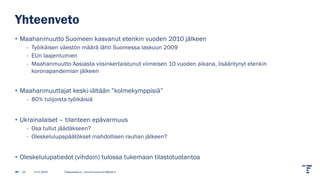 Yhteenveto
• Maahanmuutto Suomeen kasvanut etenkin vuoden 2010 jälkeen
- Työikäisen väestön määrä lähti Suomessa laskuun 2009
- EUn laajentumien
- Maahanmuutto Aasiasta viisinkertaistunut viimeisen 10 vuoden aikana, lisääntynyt etenkin
koronapandemian jälkeen
• Maahanmuuttajat keski-iältään ”kolmekymppisiä”
- 80% tulijoista työikäisiä
• Ukrainalaiset – tilanteen epävarmuus
- Osa tullut jäädäkseen?
- Oleskelulupapäätökset mahdollisen rauhan jälkeen?
• Oleskelulupatiedot (vihdoin) tulossa tukemaan tilastotuotantoa
13.2.2025 Tilastokeskus | etunimi.sukunimi@stat.fi
15
 