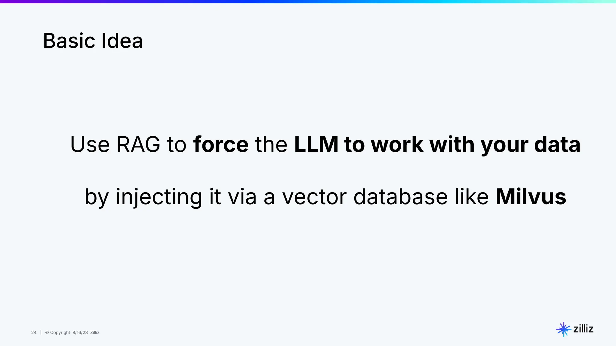 24 | © Copyright 8/16/23 Zilliz
24 | © Copyright 8/16/23 Zilliz
Basic Idea
Use RAG to force the LLM to work with your data
by injecting it via a vector database like Milvus
 