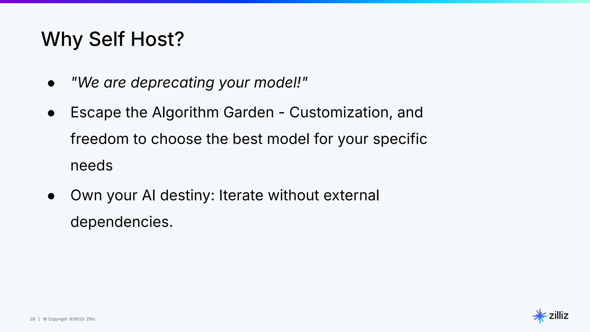 29 | © Copyright 8/16/23 Zilliz
29 | © Copyright 8/16/23 Zilliz
● "We are deprecating your model!"
● Escape the Algorithm Garden - Customization, and
freedom to choose the best model for your specific
needs
● Own your AI destiny: Iterate without external
dependencies.
Why Self Host?
 