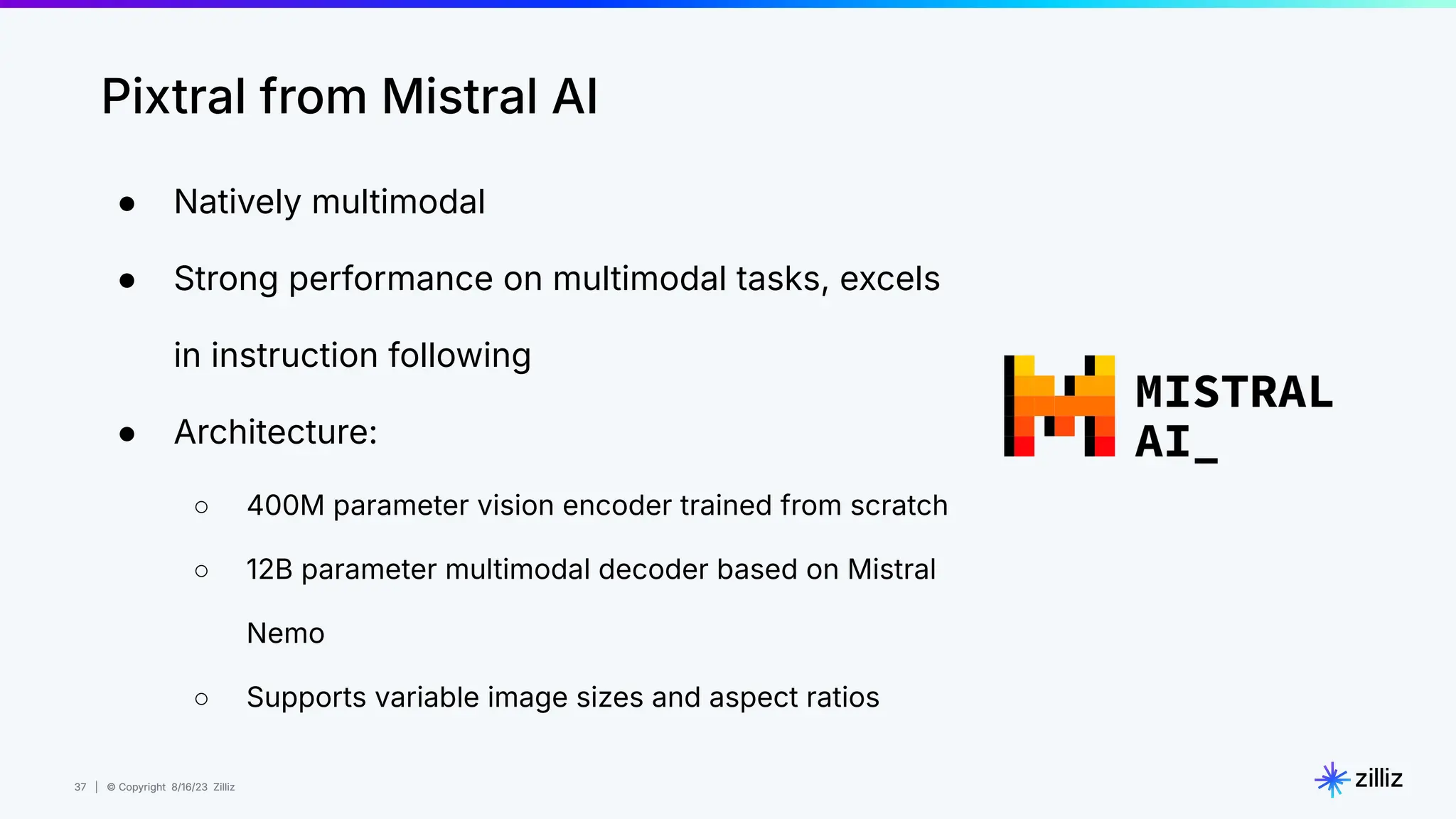 37 | © Copyright 8/16/23 Zilliz
37 | © Copyright 8/16/23 Zilliz
● Natively multimodal
● Strong performance on multimodal tasks, excels
in instruction following
● Architecture:
○ 400M parameter vision encoder trained from scratch
○ 12B parameter multimodal decoder based on Mistral
Nemo
○ Supports variable image sizes and aspect ratios
Pixtral from Mistral AI
 