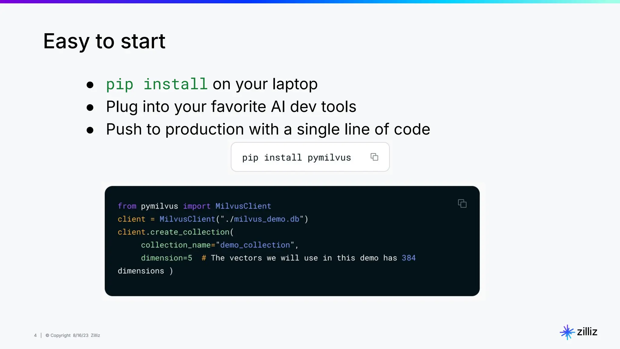 4 | © Copyright 8/16/23 Zilliz
4 | © Copyright 8/16/23 Zilliz
● pip install on your laptop
● Plug into your favorite AI dev tools
● Push to production with a single line of code
Easy to start
 