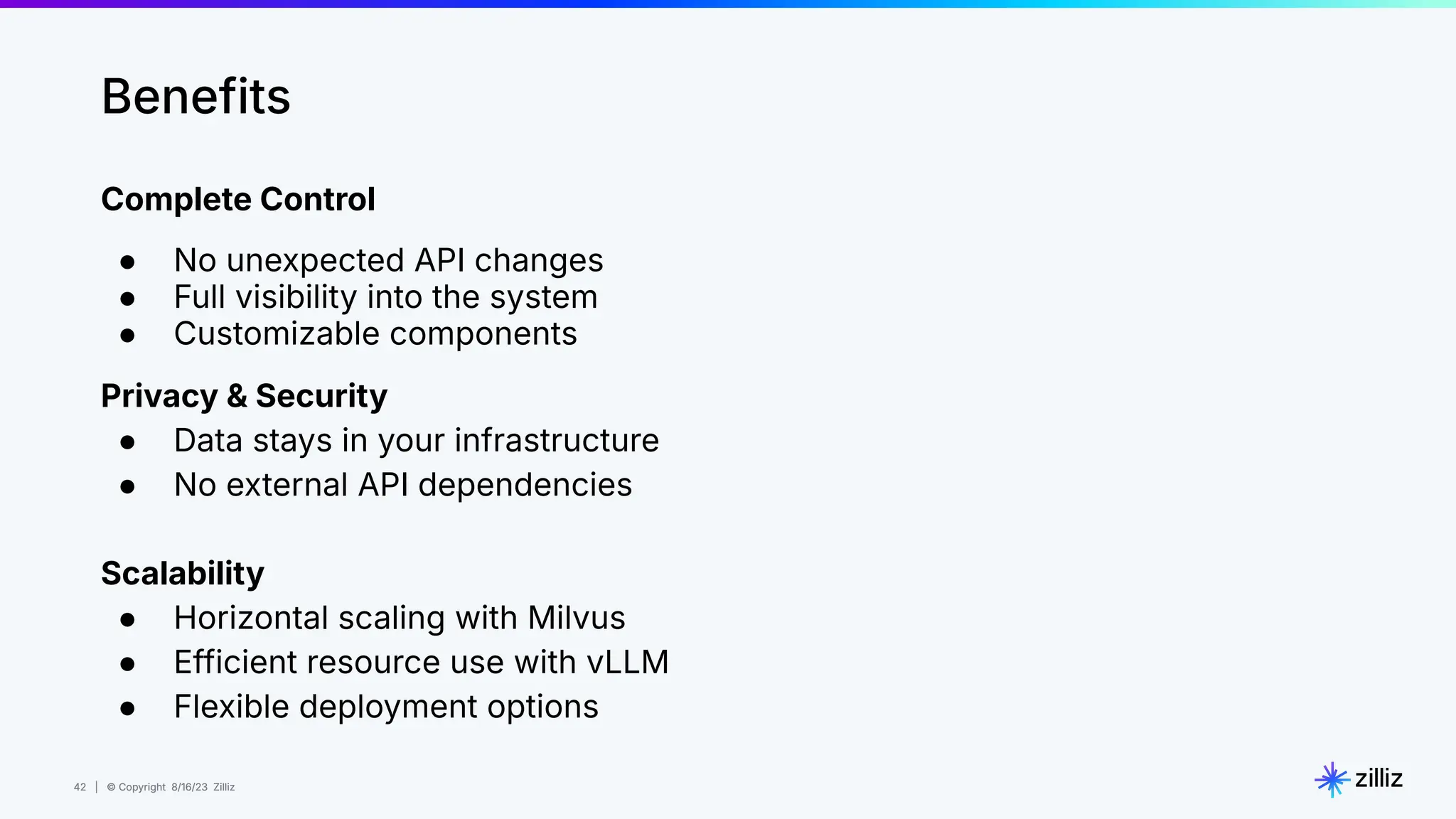 42 | © Copyright 8/16/23 Zilliz
42 | © Copyright 8/16/23 Zilliz
Complete Control
● No unexpected API changes
● Full visibility into the system
● Customizable components
Privacy & Security
● Data stays in your infrastructure
● No external API dependencies
Scalability
● Horizontal scaling with Milvus
● Efficient resource use with vLLM
● Flexible deployment options
Benefits
 