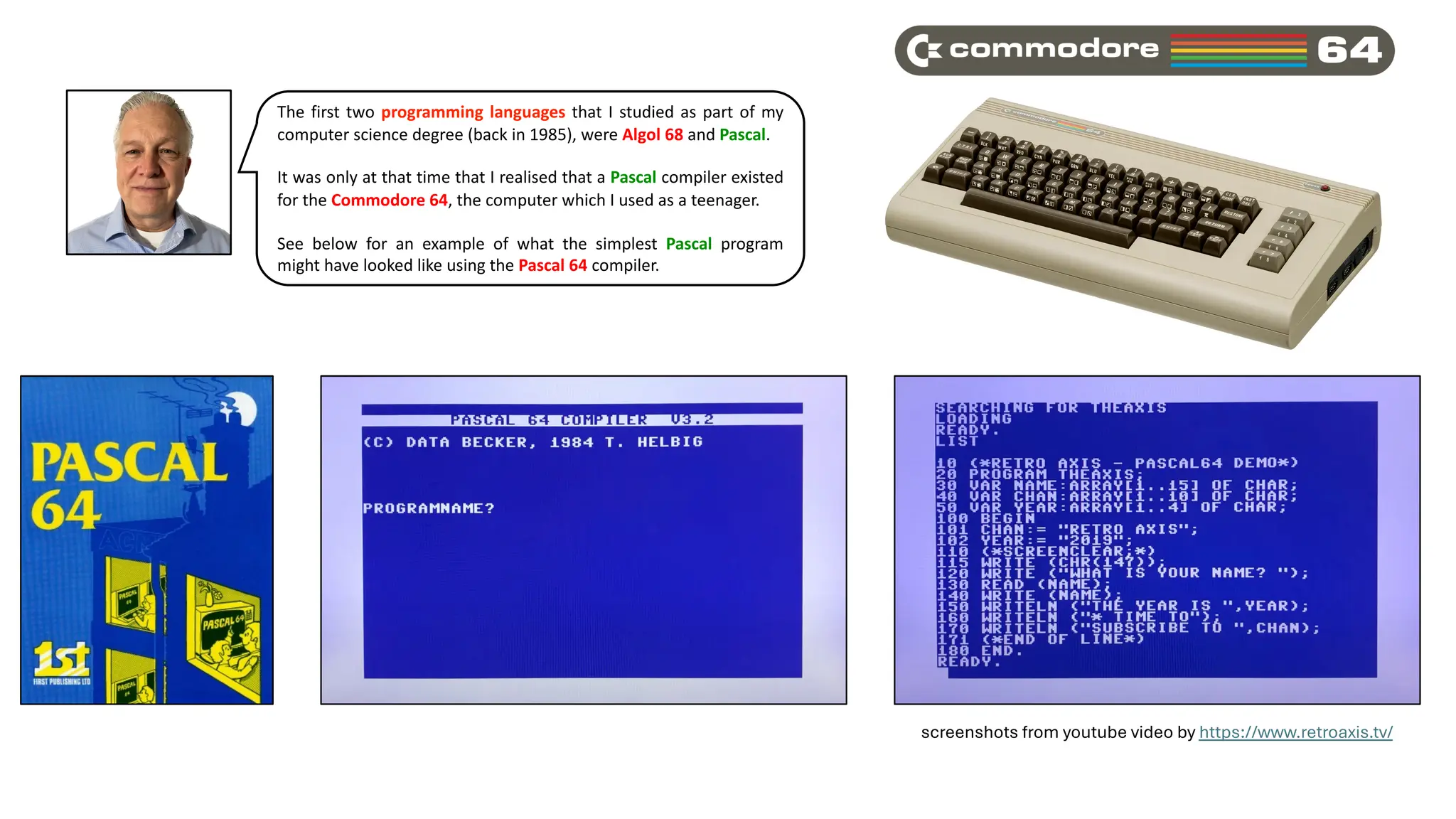 The first two programming languages that I studied as part of my
computer science degree (back in 1985), were Algol 68 and Pascal.
It was only at that time that I realised that a Pascal compiler existed
for the Commodore 64, the computer which I used as a teenager.
See below for an example of what the simplest Pascal program
might have looked like using the Pascal 64 compiler.
screenshots from youtube video by https://www.retroaxis.tv/
 