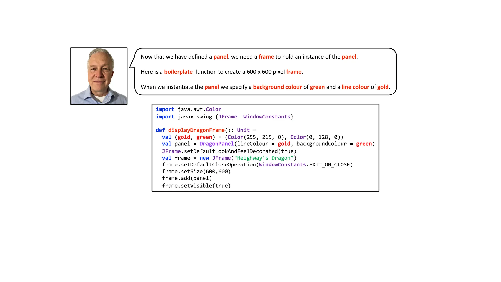 import java.awt.Color
import javax.swing.{JFrame, WindowConstants}
def displayDragonFrame(): Unit =
val (gold, green) = (Color(255, 215, 0), Color(0, 128, 0))
val panel = DragonPanel(lineColour = gold, backgroundColour = green)
JFrame.setDefaultLookAndFeelDecorated(true)
val frame = new JFrame("Heighway's Dragon")
frame.setDefaultCloseOperation(WindowConstants.EXIT_ON_CLOSE)
frame.setSize(600,600)
frame.add(panel)
frame.setVisible(true)
Now that we have defined a panel, we need a frame to hold an instance of the panel.
Here is a boilerplate function to create a 600 x 600 pixel frame.
When we instantiate the panel we specify a background colour of green and a line colour of gold.
 