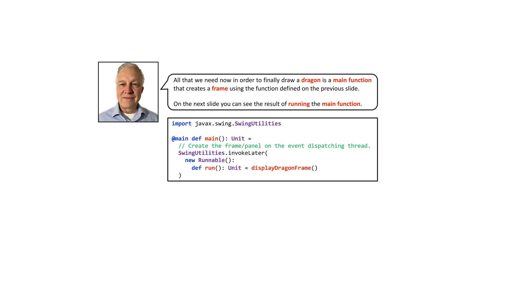 import javax.swing.SwingUtilities
@main def main(): Unit =
// Create the frame/panel on the event dispatching thread.
SwingUtilities.invokeLater(
new Runnable():
def run(): Unit = displayDragonFrame()
)
All that we need now in order to finally draw a dragon is a main function
that creates a frame using the function defined on the previous slide.
On the next slide you can see the result of running the main function.
 