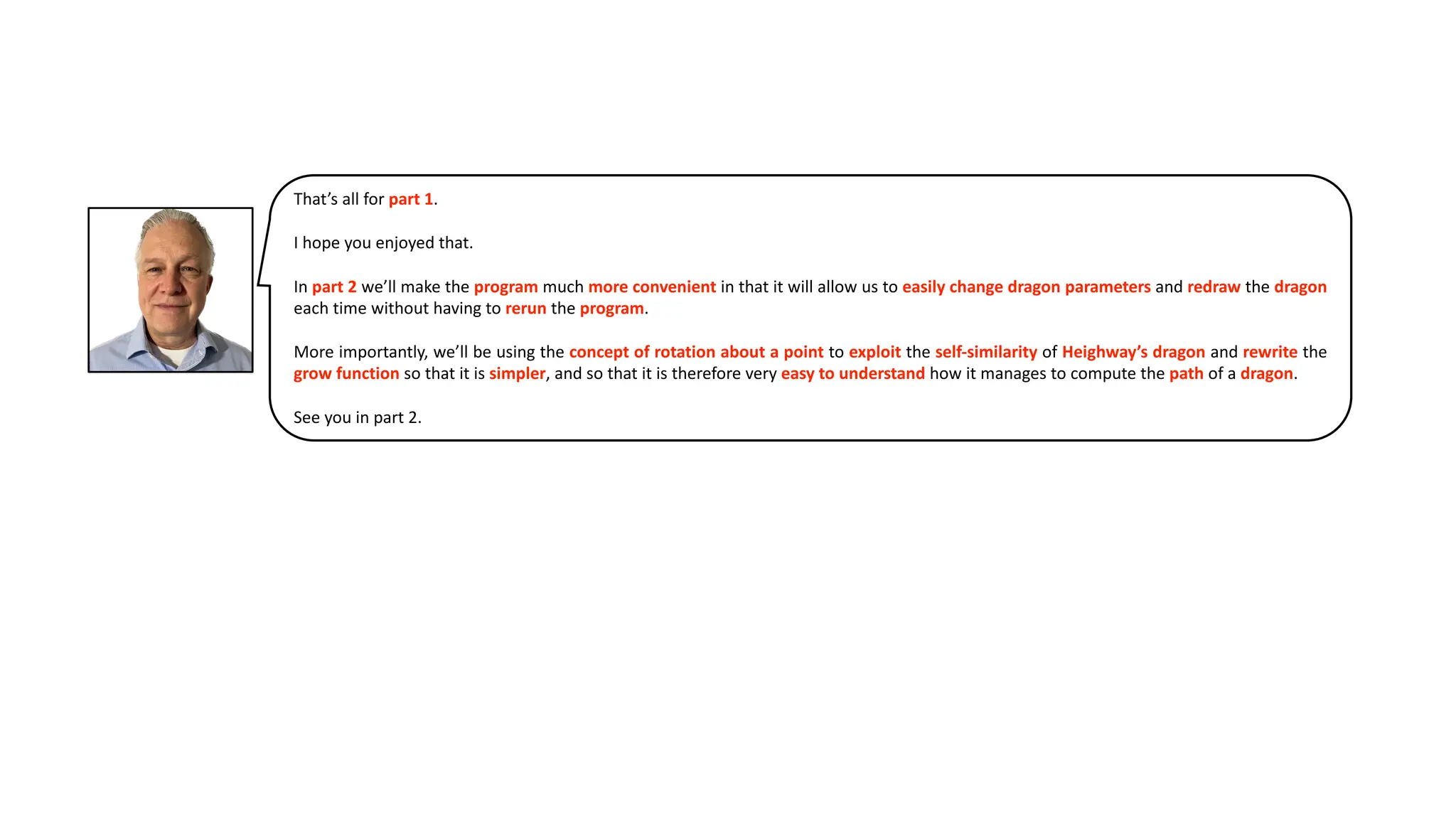 That’s all for part 1.
I hope you enjoyed that.
In part 2 we’ll make the program much more convenient in that it will allow us to easily change dragon parameters and redraw the dragon
each time without having to rerun the program.
More importantly, we’ll be using the concept of rotation about a point to exploit the self-similarity of Heighway’s dragon and rewrite the
grow function so that it is simpler, and so that it is therefore very easy to understand how it manages to compute the path of a dragon.
See you in part 2.
 