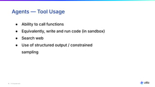 16 | © Copyright Zilliz
16
Agents — Tool Usage
● Ability to call functions
● Equivalently, write and run code (in sandbox)
● Search web
● Use of structured output / constrained
sampling
 