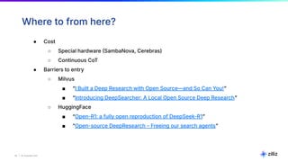 23 | © Copyright Zilliz
23
Where to from here?
● Cost
○ Special hardware SambaNova, Cerebras)
○ Continuous CoT
● Barriers to entry
○ Milvus
■ “I Built a Deep Research with Open Source—and So Can You!ˮ
■ “Introducing DeepSearcher: A Local Open Source Deep Researchˮ
○ HuggingFace
■ “Open-R1: a fully open reproduction of DeepSeek-R1ˮ
■ “Open-source DeepResearch – Freeing our search agentsˮ
 