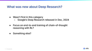 5 | © Copyright Zilliz
5
What was new about Deep Research?
● Wasnʼt first in this category
○ Googleʼs Deep Research released in Dec, 2024
● Focus on end-to-end training of chain-of-thought
reasoning with RL?
● Something else?
 