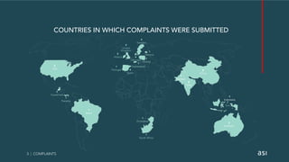 3 | COMPLAINTS
COUNTRIES IN WHICH COMPLAINTS WERE SUBMITTED
5
Ireland
4
Sweden
2
USA
1
Brazil
2
China
2
India
2
United
Kingdom
3
Australia
1
Indonesia
2
Guatemala
1
South Africa
6
Denmark
4
Spain
1
Portugal
1
Zimbabwe
1
Estonia
1
Switzerland
1
Panama
1
Poland
1
Pakistan
 