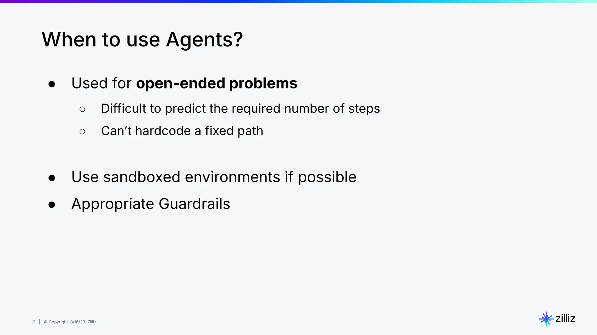 11 | © Copyright 8/16/23 Zilliz
11 | © Copyright 8/16/23 Zilliz
When to use Agents?
● Used for open-ended problems
○ Difficult to predict the required number of steps
○ Canʼt hardcode a fixed path
● Use sandboxed environments if possible
● Appropriate Guardrails
 